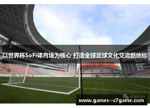 以世界杯SoFi体育场为核心 打造全球足球文化交流新地标 以世界杯SoFi体育场为核心 打造全球足球文化交流新地标