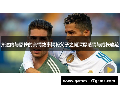 齐达内与恩佐的亲情故事揭秘父子之间深厚感情与成长轨迹