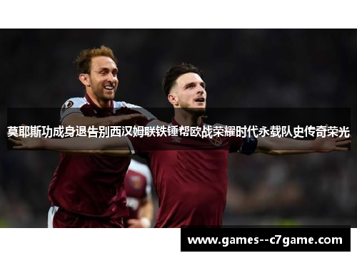 莫耶斯功成身退告别西汉姆联铁锤帮欧战荣耀时代永载队史传奇荣光
