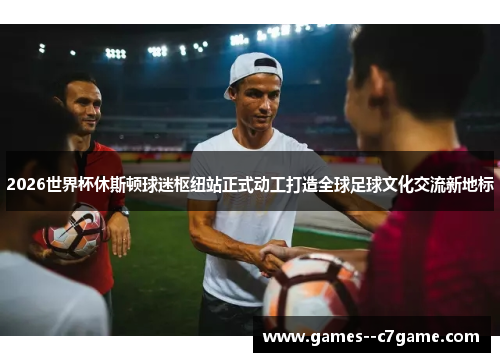 2026世界杯休斯顿球迷枢纽站正式动工打造全球足球文化交流新地标