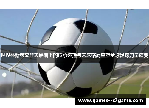 世界杯新老交替关键期下的传承碰撞与未来格局重塑全球足球力量演变